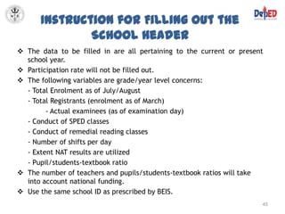 Instruction for Filling Out the
              School Header
 The data to be filled in are all pertaining to the current or present
  school year.
 Participation rate will not be filled out.
 The following variables are grade/year level concerns:
  - Total Enrolment as of July/August
  - Total Registrants (enrolment as of March)
        - Actual examinees (as of examination day)
  - Conduct of SPED classes
  - Conduct of remedial reading classes
  - Number of shifts per day
  - Extent NAT results are utilized
  - Pupil/students-textbook ratio
 The number of teachers and pupils/students-textbook ratios will take
  into account national funding.
 Use the same school ID as prescribed by BEIS.
                                                                      45
 