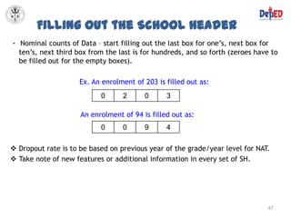 Filling Out the School Header
- Nominal counts of Data – start filling out the last box for one’s, next box for
  ten’s, next third box from the last is for hundreds, and so forth (zeroes have to
  be filled out for the empty boxes).

                     Ex. An enrolment of 203 is filled out as:
                           0      2      0      3

                     An enrolment of 94 is filled out as:
                           0      0      9      4

 Dropout rate is to be based on previous year of the grade/year level for NAT.
 Take note of new features or additional information in every set of SH.




                                                                                47
 