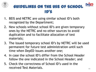 Guidelines on the Use of School
                    ID’s
1. BEIS and NETRC are using similar school ID’s both
   recognized by the Department;
2. New schools without school ID’s are given temporary
   ones by the NETRC and no other sources to avoid
   duplication and to facilitate allocation of test
   materials;
3. The issued temporary school ID’s by NETRC will be used
   permanent for future test administration until such
   time when DepED issues another one;
4. In case the school ID’s differ from the School Header
   follow the one indicated in the School Header; and
5. Check the correctness of School ID’s used in the
   received Test Materials.                              49
 