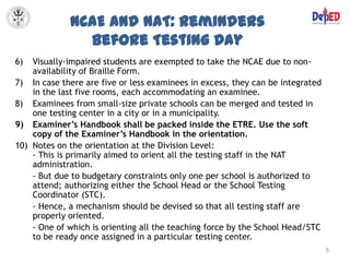 NCAE and NAT: Reminders
               before Testing Day
6)  Visually-impaired students are exempted to take the NCAE due to non-
    availability of Braille Form.
7) In case there are five or less examinees in excess, they can be integrated
    in the last five rooms, each accommodating an examinee.
8) Examinees from small-size private schools can be merged and tested in
    one testing center in a city or in a municipality.
9) Examiner’s Handbook shall be packed inside the ETRE. Use the soft
    copy of the Examiner’s Handbook in the orientation.
10) Notes on the orientation at the Division Level:
    - This is primarily aimed to orient all the testing staff in the NAT
    administration.
    - But due to budgetary constraints only one per school is authorized to
    attend; authorizing either the School Head or the School Testing
    Coordinator (STC).
    - Hence, a mechanism should be devised so that all testing staff are
    properly oriented.
    - One of which is orienting all the teaching force by the School Head/STC
    to be ready once assigned in a particular testing center.
                                                                                5
 