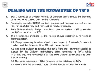 Dealing with the Forwarder of TM’s
1.    Exact addresses of Division Offices or drop-off points should be provided
      to NETRC to be turned over to the Forwarder.
2.    Forwarder provides NETRC contact persons and numbers as well as the
      itineraries of delivery and retrieval as ready reference.
3.    Each Division should designate at least two authorized staff to receive
      the TM’s other than the DTC.
4.    The neighboring Divisions in the Region should establish a network of
      communication.
      4.1 Every receiving Division should take note of Forwarder’s contact
      number and the date and time TM’s will be retrieved
      4.2 The next division to receive the TM’s from the Forwarder should be
      alerted by the Division immediately after receiving its TM’s; while
      informing also the Forwarder that the next division to receive has been
      alerted already.
      4.3 The same procedure will be followed in the retrieval of TM’s
      4.4 Accomplish the evaluation form on the Performance of Forwarder
                                                                             52
 