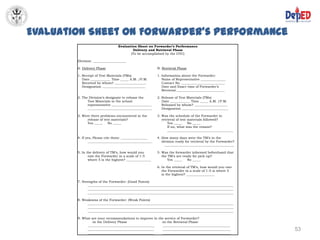Evaluation Sheet on Forwarder’s Performance
                                 Evaluation Sheet on Forwarder’s Performance
                                         Delivery and Retrieval Phase
                                        (To be accomplished by the DTC)

        Division: ____________________

        A. Delivery Phase                                B. Retrieval Phase

        1. Receipt of Test Materials (TMs)               1. Information about the Forwarder:
           Date ____________ Time _____ A.M. /P.M.          Name of Representative _______________
           Received by whom? ___________________            Contact No. __________________________
           Designation __________________________           Date and Exact time of Forwarder’s
                                                            Retrieval _____________________________

        2. The Division’s designate to release the       2. Release of Test Materials (TMs)
              Test Materials to the school                  Date ____________ Time _____ A.M. /P.M.
              representative ________________________       Released by whom? ____________________
              _______________________________________       Designation ____________________________

        3. Were there problems encountered in the        3. Was the schedule of the Forwarder in
              release of test materials?                    retrieval of test materials followed?
              Yes _____    No _____                             Yes _____     No _____
                                                                If no, what was the reason?
                                                                ________________________________________

        4. If yes, Please cite them: ________________    4. How many days were the TM’s in the
               _______________________________________      division ready for retrieval by the Forwarder?
                                                              __________________________________________

        5. In the delivery of TM’s, how would you        5. Was the forwarder informed beforehand that
               rate the Forwarder in a scale of 1-5         the TM’s are ready for pick up?
               where 5 is the highest? _______________          Yes _____   No _____

                                                         6. In the retrieval of TM’s, how would you rate
                                                            the Forwarder in a scale of 1-5 is where 5
                                                            is the highest? _________________

        7. Strengths of the Forwarder: (Good Points)
               ________________________________________________________________________________________
               ________________________________________________________________________________________
               ________________________________________________________________________________________

        8. Weakness of the Forwarder: (Weak Points)
             ________________________________________________________________________________________
             ________________________________________________________________________________________
             ________________________________________________________________________________________

        9. What are your recommendations to improve in the service of Forwarder?
                -in the Delivery Phase                   -in the Retrieval Phase
              ________________________________________    _________________________________________
             ________________________________________     _________________________________________          53
             ________________________________________     _________________________________________
 
