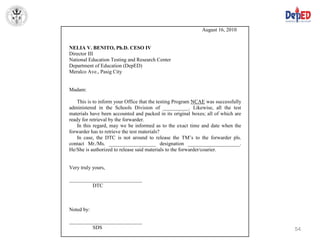 August 16, 2010


NELIA V. BENITO, Ph.D. CESO IV
Director III
National Education Testing and Research Center
Department of Education (DepED)
Meralco Ave., Pasig City


Madam:

    This is to inform your Office that the testing Program NCAE was successfully
administered in the Schools Division of __________. Likewise, all the test
materials have been accounted and packed in its original boxes; all of which are
ready for retrieval by the forwarder.
    In this regard, may we be informed as to the exact time and date when the
forwarder has to retrieve the test materials?
    In case, the DTC is not around to release the TM’s to the forwarder pls.
contact Mr./Ms. __________________ designation ____________________.
He/She is authorized to release said materials to the forwarder/courier.


Very truly yours,

____________________________
         DTC



Noted by:

____________________________
         SDS                                                                       54
 
