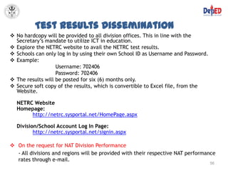 Test Results Dissemination
 No hardcopy will be provided to all division offices. This in line with the
  Secretary’s mandate to utilize ICT in education.
 Explore the NETRC website to avail the NETRC test results.
 Schools can only log in by using their own School ID as Username and Password.
 Example:
                   Username: 702406
                   Password: 702406
 The results will be posted for six (6) months only.
 Secure soft copy of the results, which is convertible to Excel file, from the
  Website.

  NETRC Website
  Homepage:
       http://netrc.sysportal.net/HomePage.aspx

  Division/School Account Log In Page:
         http://netrc.sysportal.net/signin.aspx

 On the request for NAT Division Performance
  - All divisions and regions will be provided with their respective NAT performance
  rates through e-mail.
                                                                                   56
 