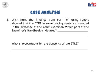 Case Analysis
2. Until now, the findings from our monitoring report
   showed that the ETRE in some testing centers are sealed
   in the presence of the Chief Examiner. Which part of the
   Examiner’s Handbook is violated? ___________________
   ________________________________________________

   Who is accountable for the contents of the ETRE?
   ________________________________________________




                                                              58
 