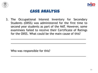 Case Analysis
3. The Occupational Interest Inventory for Secondary
   Students (OIISS) was administered for the first time to
   second year students as part of the NAT. However, some
   examinees failed to receive their Certificate of Ratings
   for the OIISS. What could be the main cause of this?
   ________________________________________________
   ________________________________________________

   Who was responsible for this?
   ________________________________________________



                                                              59
 