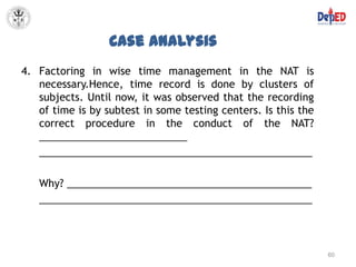 Case Analysis
4. Factoring in wise time management in the NAT is
   necessary.Hence, time record is done by clusters of
   subjects. Until now, it was observed that the recording
   of time is by subtest in some testing centers. Is this the
   correct procedure in the conduct of the NAT?
   __________________________
   ________________________________________________

   Why? ___________________________________________
   ________________________________________________



                                                                60
 