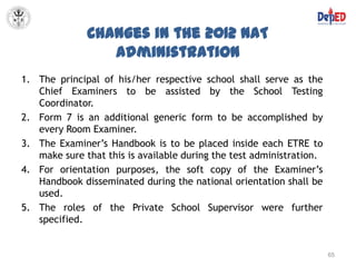 Changes in the 2012 NAT
                 Administration
1. The principal of his/her respective school shall serve as the
   Chief Examiners to be assisted by the School Testing
   Coordinator.
2. Form 7 is an additional generic form to be accomplished by
   every Room Examiner.
3. The Examiner’s Handbook is to be placed inside each ETRE to
   make sure that this is available during the test administration.
4. For orientation purposes, the soft copy of the Examiner’s
   Handbook disseminated during the national orientation shall be
   used.
5. The roles of the Private School Supervisor were further
   specified.


                                                                      65
 