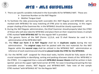 MTB – MLE Guidelines
7. There are specific variables indicated in the Scannable AS for MTB-MLE-NAT. These are:
                Examinee Number on the NAT Regular
                Mother Tongue Used
8. To facilitate the data processing both scannable AS ( NAT Regular and MTB-MLE) will be
   marked with MTB-MLE for easy matching of ETRE prior to data processing In this regard
                                                                              .
   proper shading of the Examinee No. in the MTB-MLE should be closely supervised.
9. During the NAT-Regular administration, the Chief Examiner should properly label the ETRES
   of those who will also take the MTB-MLE and place them on their respective boxes. A sample
   ETRE marked “with MTB-MLE AS” for the regular NAT is provided.
10. The generic forms of the NAT (Forms 1,2,3,4, and 7) shall likewise be used in the
    administration of the MTB-MLE-NAT.
11. The filled out Form 2 in NAT Regular shall be in duplicate copies during the test
    administration. The original copy shall be packed with the test materials for the NAT   -
    Regular while the second copy shall be utilized in the MTB-MLE NAT administration as
    reference of each examinee and should be placed inside the ETRE for the MTB-MLE.
12. For the NETRC staff assigned for these dual tasks, he/she should be fully aware of the
  crucial responsibility in identifying, sorting and packing of answer sheets of the MTB-MLE in
  the ETRES. It is suggested that a note with MTB-MLE Answer Sheets shall be written in bold
  (pentel pen) on the upper right hand corner of ETRE for ease in locating and pairing the two
  scannable answer sheets; NAT Regular and MTB-MLE-NAT. Take note of the sample
  ETRE marked “with MTB-MLE AS” for the Regular NAT.
                                                                                              67
 
