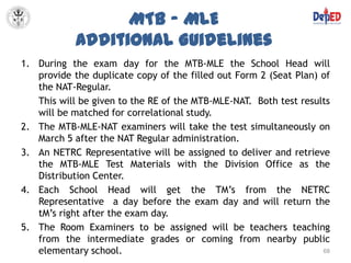 MTB – MLE
            Additional Guidelines
1. During the exam day for the MTB-MLE the School Head will
   provide the duplicate copy of the filled out Form 2 (Seat Plan) of
   the NAT-Regular.
   This will be given to the RE of the MTB-MLE-NAT. Both test results
   will be matched for correlational study.
2. The MTB-MLE-NAT examiners will take the test simultaneously on
   March 5 after the NAT Regular administration.
3. An NETRC Representative will be assigned to deliver and retrieve
   the MTB-MLE Test Materials with the Division Office as the
   Distribution Center.
4. Each School Head will get the TM’s from the NETRC
   Representative a day before the exam day and will return the
   tM’s right after the exam day.
5. The Room Examiners to be assigned will be teachers teaching
   from the intermediate grades or coming from nearby public
   elementary school.                                              68
 