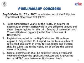 Preliminary Concerns
DepEd Order No. 32.s. 2002. Administration of the Philippine
  Educational Placement Test (PEPT)

1. To be administered yearly by the NETRC in designated
   examination centers nationwide in two different venues and
   dates: Luzon regions (on the third Sunday of November) and
   Visayas-Mindanao regions (on the fourth Sundays of
   November);
2. Registration period in the DepEd division offices from
   August 1 – September 30. A report on the total number of
   registered applicants in every testing center and division
   shall be submitted to the NETRC on or before the second
   week of October;
3. Special examination shall be held five times a week and
   year-round where the applicant registers and is given the
   test at NETRC on a first-come first-served basis.
                                                                78
 