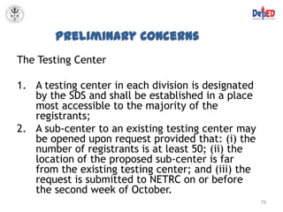 Preliminary Concerns
The Testing Center

1. A testing center in each division is designated
   by the SDS and shall be established in a place
   most accessible to the majority of the
   registrants;
2. A sub-center to an existing testing center may
   be opened upon request provided that: (i) the
   number of registrants is at least 50; (ii) the
   location of the proposed sub-center is far
   from the existing testing center; and (iii) the
   request is submitted to NETRC on or before
   the second week of October.
                                                     79
 