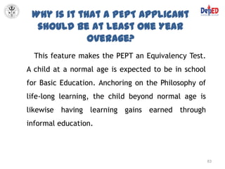 Why is it that a PEPT Applicant
  should be at least One Year
             Overage?
  This feature makes the PEPT an Equivalency Test.
A child at a normal age is expected to be in school
for Basic Education. Anchoring on the Philosophy of
life-long learning, the child beyond normal age is
likewise having learning gains earned through
informal education.



                                                      83
 