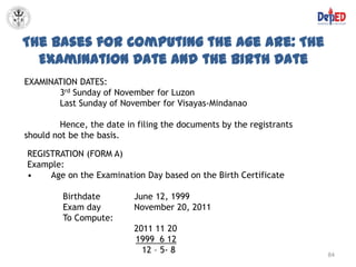 The Bases for Computing the Age are: The
  Examination Date and the Birth Date
EXAMINATION DATES:
       3rd Sunday of November for Luzon
       Last Sunday of November for Visayas-Mindanao

         Hence, the date in filing the documents by the registrants
should not be the basis.

REGISTRATION (FORM A)
Example:
•    Age on the Examination Day based on the Birth Certificate

         Birthdate         June 12, 1999
         Exam day          November 20, 2011
         To Compute:
                           2011 11 20
                           1999 6 12
                             12 – 5- 8                                84
 