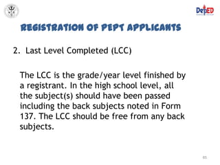Registration of PEPT Applicants

2. Last Level Completed (LCC)

 The LCC is the grade/year level finished by
 a registrant. In the high school level, all
 the subject(s) should have been passed
 including the back subjects noted in Form
 137. The LCC should be free from any back
 subjects.


                                               85
 