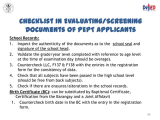 Checklist in Evaluating/Screening
       Documents of PEPT Applicants
School Records:
1. Inspect the authenticity of the documents as to the school seal and
    signature of the school head.
2. Validate the grade/year level completed with reference to age level
    at the time of examination day (should be overage).
3. Countercheck LLC, F137 & F138 with the entries in the registration
    form for the consistency of data.
4. Check that all subjects have been passed in the high school level
    (should be free from back subjects).
5. Check if there are erasures/alterations in the school records.
Birth Certificate (BC): can be substituted by Baptismal Certificate,
   Certification from the Barangay and a Joint Affidavit
 1. Countercheck birth date in the BC with the entry in the registration
      form.
                                                                           86
 
