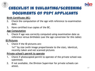 Checklist in Evaluating/Screening
    Documents of PEPT Applicants
 Birth Certificate (BC)
 2. Check the computation of the age with reference to examination
      date.
 3. Have certified true copies of the BC.
 Age Computation
 1. Check if age was correctly computed using examination date as
      reference versus birthdate (use the age conversion for this table)
ID Pictures
 1. Check if the ID pictures are:
      1x1” by size (with image proportionate to the size), identical,
      recently taken and not scanned pictures
 Private school’s permit to operate
 1. Check if photocopied permit to operate of the private school was
      submitted.
 2. If not available, the Division Supervisor for private schools can
      attest.
                                                                           87
 