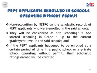 PEPT Applicants Enrolled in Schools
     Operating Without Permit
 Non-recognition by NETRC on the scholastic records of
  PEPT applicants who were enrolled in the said schools;
 They will be considered as “No Schooling” if had
  started schooling in Grade 1 up to the current
  grade/year level in the said schools; and
 If the PEPT applicants happened to be enrolled at a
  certain period of time in a public school or a private
  school operating without permit, their scholastic
  ratings earned will be credited.


                                                      88
 