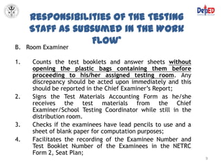 Responsibilities of the Testing
     Staff as subsumed in the Work
                 Flow*
B. Room Examiner

1.   Counts the test booklets and answer sheets without
     opening the plastic bags containing them before
     proceeding to his/her assigned testing room. Any
     discrepancy should be acted upon immediately and this
     should be reported in the Chief Examiner’s Report;
2.   Signs the Test Materials Accounting Form as he/she
     receives the test materials from the Chief
     Examiner/School Testing Coordinator while still in the
     distribution room.
3.   Checks if the examinees have lead pencils to use and a
     sheet of blank paper for computation purposes;
4.   Facilitates the recording of the Examinee Number and
     Test Booklet Number of the Examinees in the NETRC
     Form 2, Seat Plan;
                                                              9
 
