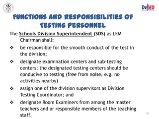 Functions and Responsibilities of
        Testing Personnel
The Schools Division Superintendent (SDS) as LEM
    Chairman shall:
   be responsible for the smooth conduct of the test in
    the division;
   designate examination centers and sub-testing
    centers; the designated testing centers should be
    conducive to testing (free from noise, e.g. no
    activities nearby)
   assign one of the division supervisors as Division
    Testing Coordinator; and
   designate Room Examiners from among the master
    teachers and or responsible members of the teaching
    staff.                                                 91
 