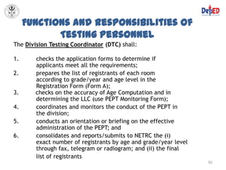 Functions and Responsibilities of
            Testing Personnel
The Division Testing Coordinator (DTC) shall:

1.      checks the application forms to determine if
        applicants meet all the requirements;
2.      prepares the list of registrants of each room
        according to grade/year and age level in the
        Registration Form (Form A);
3.      checks on the accuracy of Age Computation and in
        determining the LLC (use PEPT Monitoring Form);
4.      coordinates and monitors the conduct of the PEPT in
        the division;
5.      conducts an orientation or briefing on the effective
        administration of the PEPT; and
6.      consolidates and reports/submits to NETRC the (i)
        exact number of registrants by age and grade/year level
        through fax, telegram or radiogram; and (ii) the final
        list of registrants
                                                                  92
 