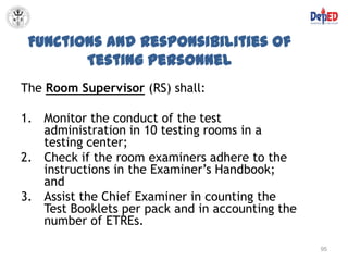 Functions and Responsibilities of
        Testing Personnel
The Room Supervisor (RS) shall:

1. Monitor the conduct of the test
   administration in 10 testing rooms in a
   testing center;
2. Check if the room examiners adhere to the
   instructions in the Examiner’s Handbook;
   and
3. Assist the Chief Examiner in counting the
   Test Booklets per pack and in accounting the
   number of ETREs.

                                                  95
 