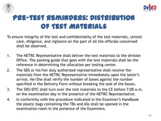 Pre-test Reminders: Distribution
            of Test Materials
To ensure integrity of the test and confidentiality of the test materials, utmost
     care, diligence, and vigilance on the part of all the officials concerned
     shall be observed.

1.   The NETRC Representative shall deliver the test materials to the division
     Office. The packing guide that goes with the test materials shall be the
     reference in determining the allocation per testing center.
2.   The SDS or his/her duly authorized representative shall receive the
     materials from the NETRC Representative immediately upon the latter’s
     arrival. He/She shall verify the number of boxes against the number
     specified in the Delivery Form without breaking the seal of the boxes.
3.   The SDS/DTC shall turn over the test materials to the CE before 7:00 a.m.
     on the examination day in the presence of the NETRC Representative.
4.   In conformity with the procedure indicated in the Examiner’s Handbook
     the plastic bags containing the TBs and ASs shall be opened in the
     examination room in the presence of the Examiners.
                                                                                    99
 