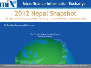 Microfinance Information Exchange

                    2012 Nepal Snapshot
 CMF Nepal Microfinance Conference, Feb 14, 2013, Yak and Yeti Hotel, Kathmandu, Nepal


By Deepika Kumari and Liz Larson



                                                   The Premier Source for Microfinance
                                                           Data and Analysis




This presentation is the proprietary and/or confidential information of MIX, and all rights are reserved by MIX. Any dissemination, distribution or copying of this
                                            presentation without MIX’s prior written permission is strictly prohibited.
 