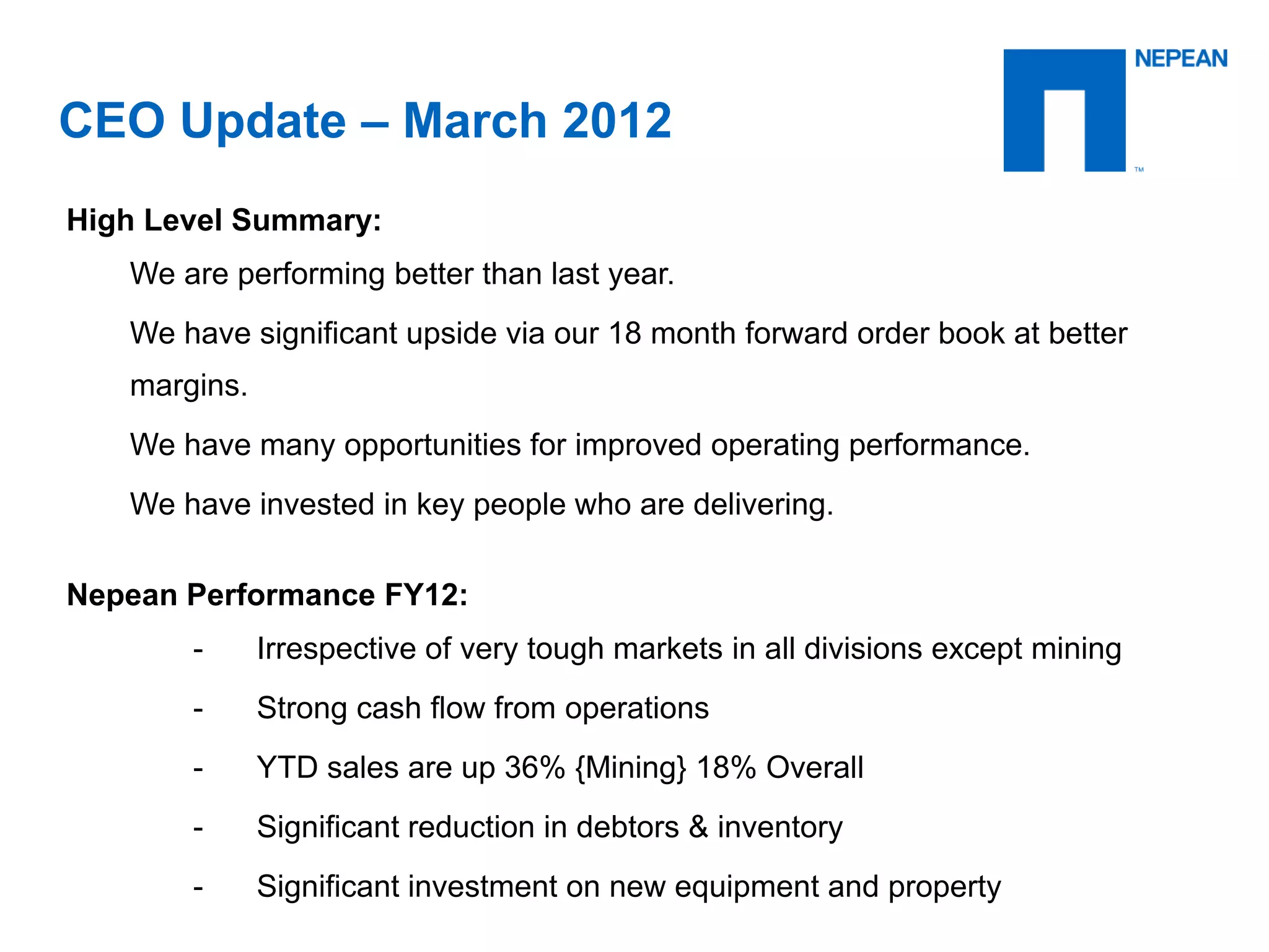 CEO Update – March 2012
High Level Summary:
We are performing better than last year.
We have significant upside via our 18 month forward order book at better margins.
We have many opportunities for improved operating performance.
We have invested in key people who are delivering.
Nepean Performance FY12:
- Irrespective of very tough markets in all divisions except mining
- Strong cash flow from operations
- YTD sales are up 36% {Mining} 18% Overall
- Significant reduction in debtors & inventory
- Significant investment on new equipment and property