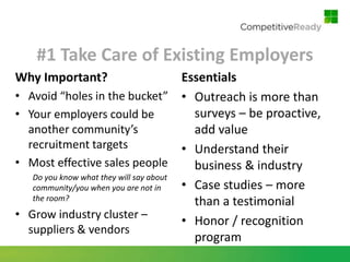 #1 Take Care of Existing Employers
Why Important?                            Essentials
•   Avoid “holes in the bucket” • Outreach is more than
•   Your employers could be                 surveys – be proactive,
    another community’s                     add value
    recruitment targets                   • Understand their
•   Most effective sales people             business & industry
     Do you know what they will say about
     community/you when you are not in    • Case studies – more
     the room?                              than a testimonial
•   Grow industry cluster –
                                          • Honor / recognition
    suppliers & vendors
                                            program
 
