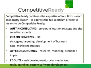 CompetitiveReady combines the expertise of four firms – each
an industry leader – to address the full spectrum of what it
means to be CompetitiveReady:
•   AUSTIN CONSULTING - corporate location strategy and site
    selection experts
•   CHABIN CONCEPTS – ED
    strategies, targeting, development of business
    case, marketing strategy
•   APPLIED ECONOMICS – research, modeling, economic
    impact
•   ED SUITE - web development, social media, web
    tools, branding, custom software development
 