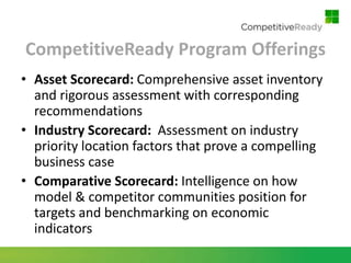 CompetitiveReady Program Offerings
• Asset Scorecard: Comprehensive asset inventory
  and rigorous assessment with corresponding
  recommendations
• Industry Scorecard: Assessment on industry
  priority location factors that prove a compelling
  business case
• Comparative Scorecard: Intelligence on how
  model & competitor communities position for
  targets and benchmarking on economic
  indicators
 