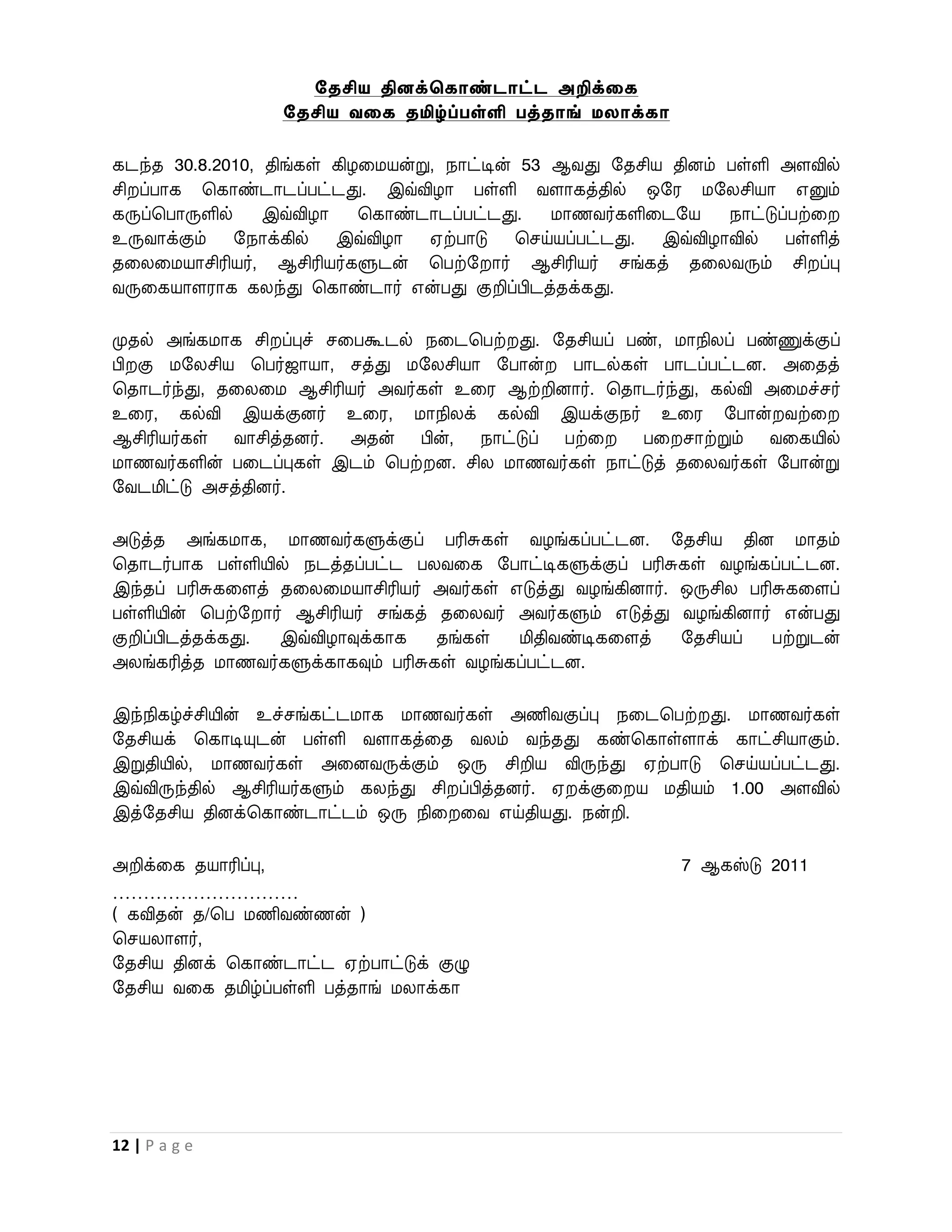 சதசிய தினக்தகாண்டாட்ட அறிக்லக
                  சதசிய வலக தமிழ்ப்பள்ளி பத்தாங் ேைாக்கா

கடந்த 30.8.2010, திங்கள் கிழவமயன்று, நாட்டின் 53 ஆைது றதசிய தினம் பள்ளி அளவில்
சி ப்பாக பகாண்டாடப்பட்டது. இவ்விழா பள்ளி ைளாகத்தில் ஒறர மறலசியா எனும்
கருப்பபாருளில்   இவ்விழா    பகாண்டாடப்பட்டது.    மாணைர்களிவடறய    நாட்டுப்பற்வ
உருைாக்கும் றநாக்கில் இவ்விழா ஏற்பாடு பசய்யப்பட்டது. இவ்விழாவில் பள்ளித்
தவலவமயாசிரியர், ஆசிரியர்களுடன் பபற்ற ார் ஆசிரியர் சங்கத் தவலைரும் சி ப்பு
ைருவகயாளராக கலந்து பகாண்டார் என்பது குறிப்பிடத்தக்கது.

முதல் அங்கமாக சி ப்புச் சவபகூடல் நவடபபற் து. றதசியப் பண், மாநிலப் பண்ணுக்குப்
பி கு மறலசிய பபர்ஜாயா, சத்து மறலசியா றபான்     பாடல்கள் பாடப்பட்டன. அவதத்
பதாடர்ந்து, தவலவம ஆசிரியர் அைர்கள் உவர ஆற்றினார். பதாடர்ந்து, கல்வி அவமச்சர்
உவர, கல்வி இயக்குனர் உவர, மாநிலக் கல்வி இயக்குநர் உவர றபான் ைற்வ
ஆசிரியர்கள் ைாசித்தனர். அதன் பின், நாட்டுப் பற்வ       பவ சாற்றும் ைவகயில்
மாணைர்களின் பவடப்புகள் இடம் பபற் ன. சில மாணைர்கள் நாட்டுத் தவலைர்கள் றபான்று
றைடமிட்டு அசத்தினர்.

அடுத்த அங்கமாக, மாணைர்களுக்குப் பரிசுகள் ைழங்கப்பட்டன. றதசிய தின மாதம்
பதாடர்பாக பள்ளியில் நடத்தப்பட்ட பலைவக றபாட்டிகளுக்குப் பரிசுகள் ைழங்கப்பட்டன.
இந்தப் பரிசுகவளத் தவலவமயாசிரியர் அைர்கள் எடுத்து ைழங்கினார். ஒருசில பரிசுகவளப்
பள்ளியின் பபற்ற ார் ஆசிரியர் சங்கத் தவலைர் அைர்களும் எடுத்து ைழங்கினார் என்பது
குறிப்பிடத்தக்கது. இவ்விழாவுக்காக   தங்கள்   மிதிைண்டிகவளத்  றதசியப்   பற்றுடன்
அலங்கரித்த மாணைர்களுக்காகவும் பரிசுகள் ைழங்கப்பட்டன.

இந்நிகழ்ச்சியின் உச்சங்கட்டமாக மாணைர்கள் அணிைகுப்பு நவடபபற் து. மாணைர்கள்
றதசியக் பகாடியுடன் பள்ளி ைளாகத்வத ைலம் ைந்தது கண்பகாள்ளாக் காட்சியாகும்.
இறுதியில், மாணைர்கள் அவனைருக்கும் ஒரு சிறிய விருந்து ஏற்பாடு பசய்யப்பட்டது.
இவ்விருந்தில் ஆசிரியர்களும் கலந்து சி ப்பித்தனர். ஏ க்குவ ய மதியம் 1.00 அளவில்
இத்றதசிய தினக்பகாண்டாட்டம் ஒரு நிவ வை எய்தியது. நன்றி.

அறிக்வக தயாரிப்பு,                                           7 ஆகஸ்டு 2011
…………………………
( கவிதன் த/பப மணிைண்ணன் )
பசயலாளர்,
றதசிய தினக் பகாண்டாட்ட ஏற்பாட்டுக் குழு
றதசிய ைவக தமிழ்ப்பள்ளி பத்தாங் மலாக்கா




12 | P a g e
 