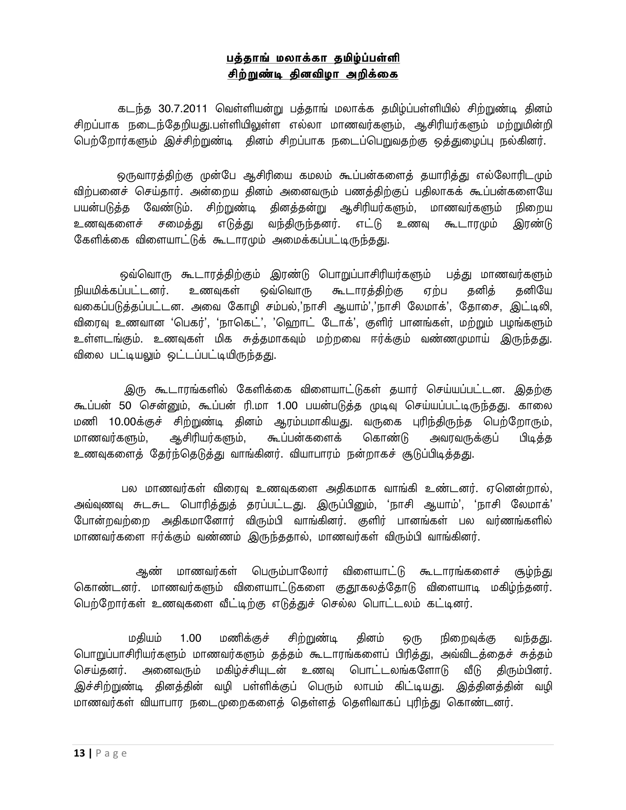 பத்தாங் ேைாக்கா தமிழ்ப்பள்ளி
                           சிற்றுண்டி தினவிழா அறிக்லக

        கடந்த 30.7.2011 பைள்ளியன்று பத்தாங் மலாக்க தமிழ்ப்பள்ளியில் சிற்றுண்டி தினம்
சி ப்பாக நவடந்றதறியது.பள்ளியிலுள்ள எல்லா மாணைர்களும், ஆசிரியர்களும் மற்றுமின்றி
பபற்ற ார்களும் இச்சிற்றுண்டி தினம் சி ப்பாக நவடப்பபறுைதற்கு ஒத்துவழப்பு நல்கினர்.

        ஒருைாரத்திற்கு முன்றப ஆசிரிவய கமலம் கூப்பன்கவளத் தயாரித்து எல்றலாரிடமும்
விற்பவனச் பசய்தார். அன்வ ய தினம் அவனைரும் பணத்திற்குப் பதிலாகக் கூப்பன்கவளறய
பயன்படுத்த றைண்டும். சிற்றுண்டி தினத்தன்று ஆசிரியர்களும், மாணைர்களும் நிவ ய
உணவுகவளச் சவமத்து எடுத்து ைந்திருந்தனர். எட்டு உணவு கூடாரமும் இரண்டு
றகளிக்வக விவளயாட்டுக் கூடாரமும் அவமக்கப்பட்டிருந்தது.

         ஒவ்பைாரு கூடாரத்திற்கும் இரண்டு பபாறுப்பாசிரியர்களும் பத்து மாணைர்களும்
நியமிக்கப்பட்டனர்.  உணவுகள்       ஒவ்பைாரு கூடாரத்திற்கு    ஏற்ப   தனித்  தனிறய
ைவகப்படுத்தப்பட்டன. அவை றகாழி சம்பல்,’நாசி ஆயாம்’,’நாசி றலமாக்’, றதாவச, இட்டிலி,
விவரவு உணைான ‘பபகர்’, ‘நாபகட்’, ’ப ாட் றடாக்’, குளிர் பானங்கள், மற்றும் பழங்களும்
உள்ளடங்கும். உணவுகள் மிக சுத்தமாகவும் மற் வை ஈர்க்கும் ைண்ணமுமாய் இருந்தது.
விவல பட்டியலும் ஒட்டப்பட்டியிருந்தது.

         இரு கூடாரங்களில் றகளிக்வக விவளயாட்டுகள் தயார் பசய்யப்பட்டன. இதற்கு
கூப்பன் 50 பசன்னும், கூப்பன் ரி.மா 1.00 பயன்படுத்த முடிவு பசய்யப்பட்டிருந்தது. காவல
மணி 10.00க்குச் சிற்றுண்டி தினம் ஆரம்பமாகியது. ைருவக புரிந்திருந்த பபற்ற ாரும்,
மாணைர்களும்,    ஆசிரியர்களும்,    கூப்பன்கவளக்    பகாண்டு     அைரைருக்குப்     பிடித்த
உணவுகவளத் றதர்ந்பதடுத்து ைாங்கினர். வியாபாரம் நன் ாகச் சூடுப்பிடித்தது.

        பல மாணைர்கள் விவரவு உணவுகவள அதிகமாக ைாங்கி உண்டனர். ஏபனன் ால்,
அவ்வுணவு சுடசுட பபாரித்துத் தரப்பட்டது. இருப்பினும், ‘நாசி ஆயாம்’, ‘நாசி றலமாக்’
றபான் ைற்வ    அதிகமாறனார் விரும்பி ைாங்கினர். குளிர் பானங்கள் பல ைர்ணங்களில்
மாணைர்கவள ஈர்க்கும் ைண்ணம் இருந்ததால், மாணைர்கள் விரும்பி ைாங்கினர்.

          ஆண் மாணைர்கள் பபரும்பாறலார் விவளயாட்டு கூடாரங்கவளச் சூழ்ந்து
பகாண்டனர். மாணைர்களும் விவளயாட்டுகவள குதூகலத்றதாடு விவளயாடி மகிழ்ந்தனர்.
பபற்ற ார்கள் உணவுகவள வீட்டிற்கு எடுத்துச் பசல்ல பபாட்டலம் கட்டினர்.

          மதியம் 1.00 மணிக்குச் சிற்றுண்டி தினம் ஒரு நிவ வுக்கு ைந்தது.
பபாறுப்பாசிரியர்களும் மாணைர்களும் தத்தம் கூடாரங்கவளப் பிரித்து, அவ்விடத்வதச் சுத்தம்
பசய்தனர். அவனைரும் மகிழ்ச்சியுடன் உணவு பபாட்டலங்கறளாடு வீடு திரும்பினர்.
இச்சிற்றுண்டி தினத்தின் ைழி பள்ளிக்குப் பபரும் லாபம் கிட்டியது. இத்தினத்தின் ைழி
மாணைர்கள் வியாபார நவடமுவ கவளத் பதள்ளத் பதளிைாகப் புரிந்து பகாண்டனர்.



13 | P a g e
 