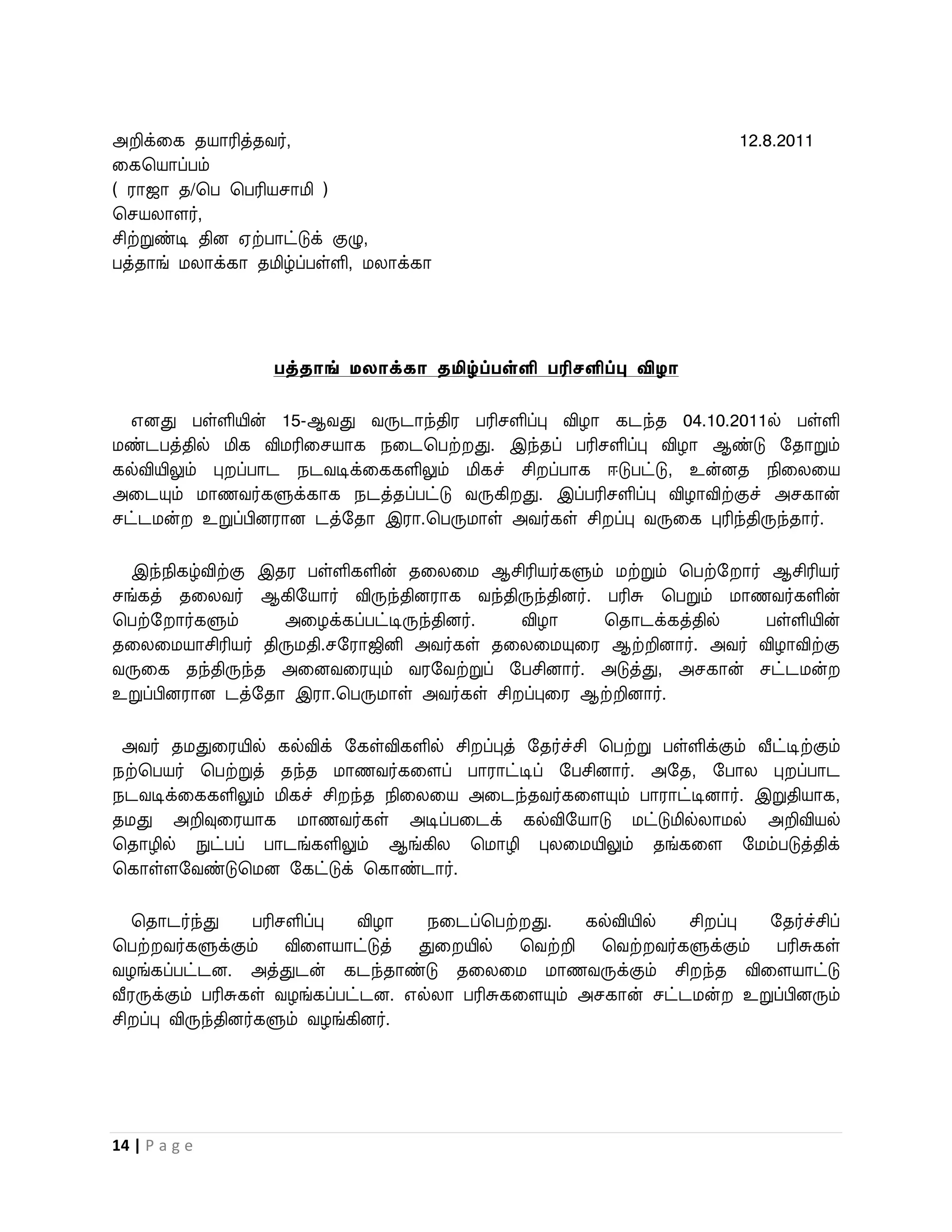 அறிக்வக தயாரித்தைர்,                                                      12.8.2011
வகபயாப்பம்
( ராஜா த/பப பபரியசாமி )
பசயலாளர்,
சிற்றுண்டி தின ஏற்பாட்டுக் குழு,
பத்தாங் மலாக்கா தமிழ்ப்பள்ளி, மலாக்கா




                   பத்தாங் ேைாக்கா தமிழ்ப்பள்ளி பரிேளிப்பு விழா

  எனது பள்ளியின் 15-ஆைது ைருடாந்திர பரிசளிப்பு விழா கடந்த 04.10.2011ல் பள்ளி
மண்டபத்தில் மிக விமரிவசயாக நவடபபற் து. இந்தப் பரிசளிப்பு விழா ஆண்டு றதாறும்
கல்வியிலும் பு ப்பாட நடைடிக்வககளிலும் மிகச் சி ப்பாக ஈடுபட்டு, உன்னத நிவலவய
அவடயும் மாணைர்களுக்காக நடத்தப்பட்டு ைருகி து. இப்பரிசளிப்பு விழாவிற்குச் அசகான்
சட்டமன் உறுப்பினரான டத்றதா இரா.பபருமாள் அைர்கள் சி ப்பு ைருவக புரிந்திருந்தார்.

  இந்நிகழ்விற்கு இதர பள்ளிகளின் தவலவம ஆசிரியர்களும் மற்றும் பபற்ற ார் ஆசிரியர்
சங்கத் தவலைர் ஆகிறயார் விருந்தினராக ைந்திருந்தினர். பரிசு பபறும் மாணைர்களின்
பபற்ற ார்களும்     அவழக்கப்பட்டிருந்தினர். விழா     பதாடக்கத்தில்    பள்ளியின்
தவலவமயாசிரியர் திருமதி.சறராஜினி அைர்கள் தவலவமயுவர ஆற்றினார். அைர் விழாவிற்கு
ைருவக தந்திருந்த அவனைவரயும் ைரறைற்றுப் றபசினார். அடுத்து, அசகான் சட்டமன்
உறுப்பினரான டத்றதா இரா.பபருமாள் அைர்கள் சி ப்புவர ஆற்றினார்.

 அைர் தமதுவரயில் கல்விக் றகள்விகளில் சி ப்புத் றதர்ச்சி பபற்று பள்ளிக்கும் வீட்டிற்கும்
நற்பபயர் பபற்றுத் தந்த மாணைர்கவளப் பாராட்டிப் றபசினார். அறத, றபால பு ப்பாட
நடைடிக்வககளிலும் மிகச் சி ந்த நிவலவய அவடந்தைர்கவளயும் பாராட்டினார். இறுதியாக,
தமது அறிவுவரயாக மாணைர்கள் அடிப்பவடக் கல்விறயாடு மட்டுமில்லாமல் அறிவியல்
பதாழில் நுட்பப் பாடங்களிலும் ஆங்கில பமாழி புலவமயிலும் தங்கவள றமம்படுத்திக்
பகாள்ளறைண்டுபமன றகட்டுக் பகாண்டார்.

  பதாடர்ந்து       பரிசளிப்பு  விழா  நவடப்பபற் து.    கல்வியில்  சி ப்பு றதர்ச்சிப்
பபற் ைர்களுக்கும் விவளயாட்டுத் துவ யில் பைற்றி பைற் ைர்களுக்கும் பரிசுகள்
ைழங்கப்பட்டன. அத்துடன் கடந்தாண்டு தவலவம மாணைருக்கும் சி ந்த விவளயாட்டு
வீரருக்கும் பரிசுகள் ைழங்கப்பட்டன. எல்லா பரிசுகவளயும் அசகான் சட்டமன் உறுப்பினரும்
சி ப்பு விருந்தினர்களும் ைழங்கினர்.




14 | P a g e
 