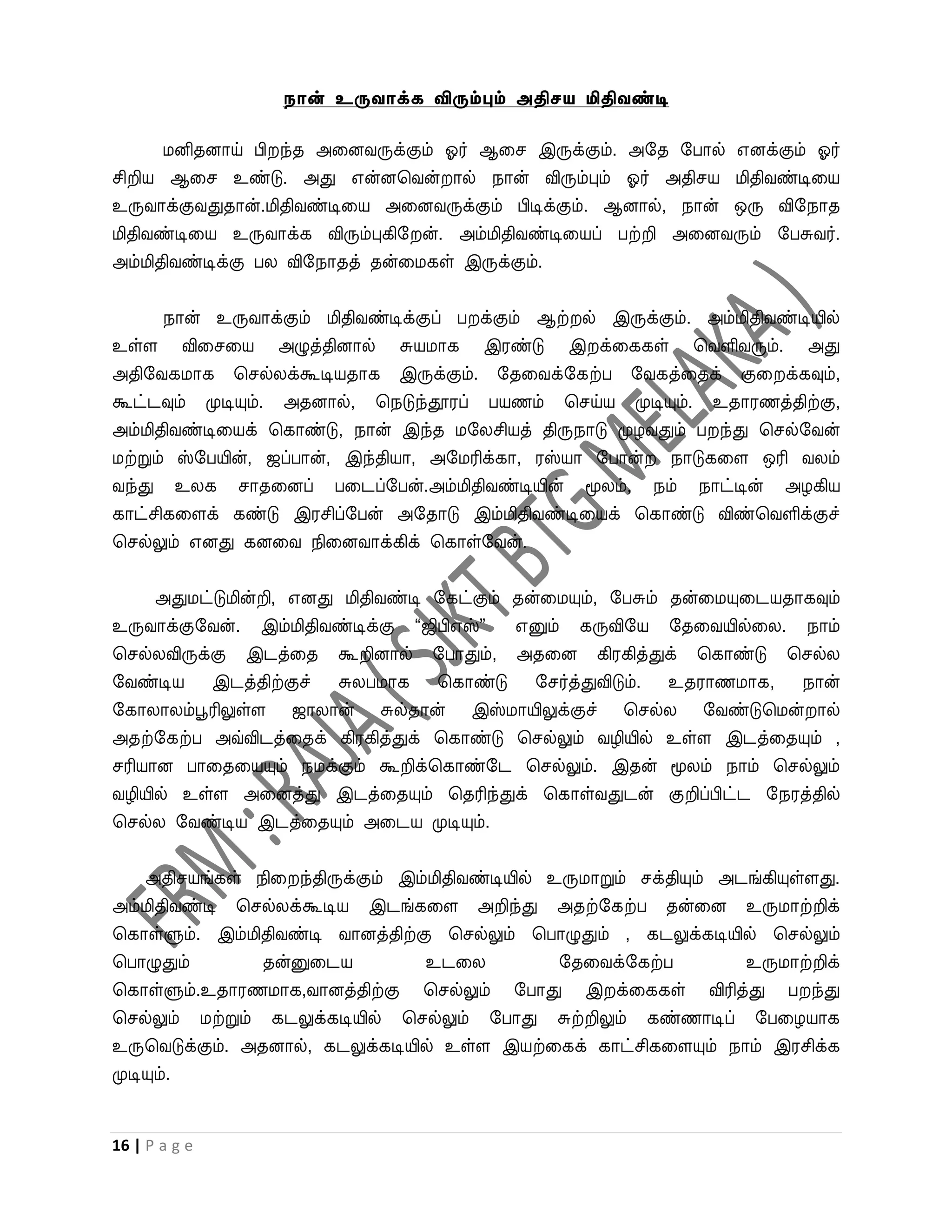 நான் உருவாக்க விரும்பும் அதிேய மிதிவண்டி

      மனிதனாய் பி ந்த அவனைருக்கும் ஓர் ஆவச இருக்கும். அறத றபால் எனக்கும் ஓர்
சிறிய ஆவச உண்டு. அது என்னபைன் ால் நான் விரும்பும் ஓர் அதிசய மிதிைண்டிவய
உருைாக்குைதுதான்.மிதிைண்டிவய அவனைருக்கும் பிடிக்கும். ஆனால், நான் ஒரு விறநாத
மிதிைண்டிவய உருைாக்க விரும்புகிற ன். அம்மிதிைண்டிவயப் பற்றி அவனைரும் றபசுைர்.
அம்மிதிைண்டிக்கு பல விறநாதத் தன்வமகள் இருக்கும்.


    நான் உருைாக்கும் மிதிைண்டிக்குப் ப க்கும் ஆற் ல் இருக்கும். அம்மிதிைண்டியில்
உள்ள விவசவய அழுத்தினால் சுயமாக இரண்டு இ க்வககள் பைளிைரும். அது
அதிறைகமாக பசல்லக்கூடியதாக இருக்கும். றதவைக்றகற்ப றைகத்வதக் குவ க்கவும்,
கூட்டவும் முடியும். அதனால், பநடுந்தூரப் பயணம் பசய்ய முடியும். உதாரணத்திற்கு,
அம்மிதிைண்டிவயக் பகாண்டு, நான் இந்த மறலசியத் திருநாடு முழைதும் ப ந்து பசல்றைன்
மற்றும் ஸ்றபயின், ஜப்பான், இந்தியா, அறமரிக்கா, ரஸ்யா றபான் நாடுகவள ஒரி ைலம்
ைந்து உலக சாதவனப் பவடப்றபன்.அம்மிதிைண்டியின் மூலம், நம் நாட்டின் அழகிய
காட்சிகவளக் கண்டு இரசிப்றபன் அறதாடு இம்மிதிைண்டிவயக் பகாண்டு விண்பைளிக்குச்
பசல்லும் எனது கனவை நிவனைாக்கிக் பகாள்றைன்.


      அதுமட்டுமின்றி, எனது மிதிைண்டி றகட்கும் தன்வமயும், றபசும் தன்வமயுவடயதாகவும்
உருைாக்குறைன். இம்மிதிைண்டிக்கு “ஜிபிஎஸ்”  எனும் கருவிறய றதவையில்வல. நாம்
பசல்லவிருக்கு இடத்வத கூறினால் றபாதும், அதவன கிரகித்துக் பகாண்டு பசல்ல
றைண்டிய இடத்திற்குச் சுலபமாக பகாண்டு றசர்த்துவிடும். உதராணமாக, நான்
றகாலாலம்பூரிலுள்ள ஜாலான் சுல்தான் இஸ்மாயிலுக்குச் பசல்ல றைண்டுபமன் ால்
அதற்றகற்ப அவ்விடத்வதக் கிரகித்துக் பகாண்டு பசல்லும் ைழியில் உள்ள இடத்வதயும் ,
சரியான பாவதவயயும் நமக்கும் கூறிக்பகாண்றட பசல்லும். இதன் மூலம் நாம் பசல்லும்
ைழியில் உள்ள அவனத்து இடத்வதயும் பதரிந்துக் பகாள்ைதுடன் குறிப்பிட்ட றநரத்தில்
பசல்ல றைண்டிய இடத்வதயும் அவடய முடியும்.


    அதிசயங்கள் நிவ ந்திருக்கும் இம்மிதிைண்டியில் உருமாறும் சக்தியும் அடங்கியுள்ளது.
அம்மிதிைண்டி பசல்லக்கூடிய இடங்கவள அறிந்து அதற்றகற்ப தன்வன உருமாற்றிக்
பகாள்ளும். இம்மிதிைண்டி ைானத்திற்கு பசல்லும் பபாழுதும் , கடலுக்கடியில் பசல்லும்
பபாழுதும்        தன்னுவடய          உடவல           றதவைக்றகற்ப          உருமாற்றிக்
பகாள்ளும்.உதாரணமாக,ைானத்திற்கு பசல்லும் றபாது இ க்வககள் விரித்து ப ந்து
பசல்லும் மற்றும் கடலுக்கடியில் பசல்லும் றபாது சுற்றிலும் கண்ணாடிப் றபவழயாக
உருபைடுக்கும். அதனால், கடலுக்கடியில் உள்ள இயற்வகக் காட்சிகவளயும் நாம் இரசிக்க
முடியும்.


16 | P a g e
 