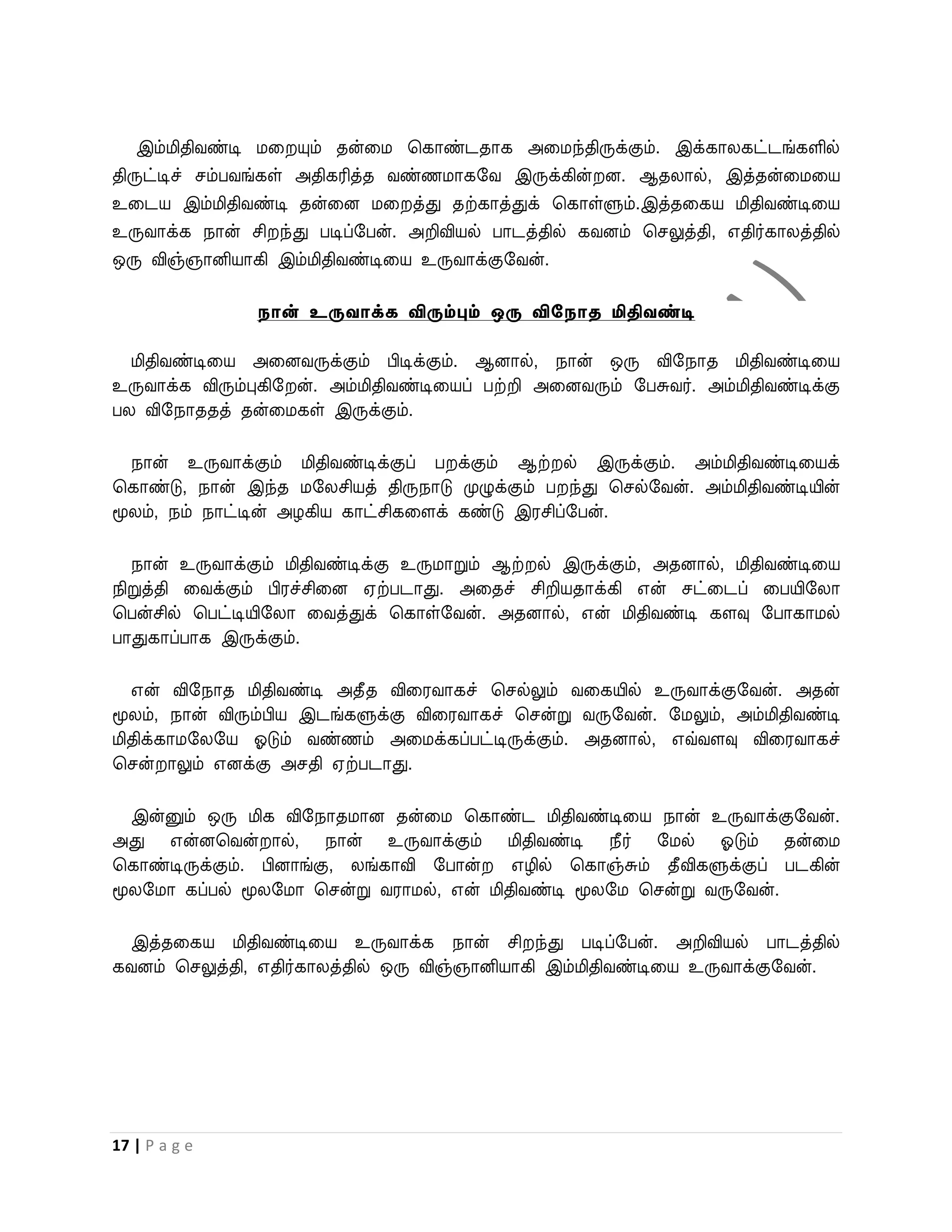 இம்மிதிைண்டி மவ யும் தன்வம பகாண்டதாக அவமந்திருக்கும். இக்காலகட்டங்களில்
திருட்டிச் சம்பைங்கள் அதிகரித்த ைண்ணமாகறை இருக்கின் ன. ஆதலால், இத்தன்வமவய
உவடய இம்மிதிைண்டி தன்வன மவ த்து தற்காத்துக் பகாள்ளும்.இத்தவகய மிதிைண்டிவய
உருைாக்க நான் சி ந்து படிப்றபன். அறிவியல் பாடத்தில் கைனம் பசலுத்தி, எதிர்காலத்தில்
ஒரு விஞ்ஞானியாகி இம்மிதிைண்டிவய உருைாக்குறைன்.

                நான் உருவாக்க விரும்பும் ஒரு விசநாத மிதிவண்டி

  மிதிைண்டிவய அவனைருக்கும் பிடிக்கும். ஆனால், நான் ஒரு விறநாத மிதிைண்டிவய
உருைாக்க விரும்புகிற ன். அம்மிதிைண்டிவயப் பற்றி அவனைரும் றபசுைர். அம்மிதிைண்டிக்கு
பல விறநாததத் தன்வமகள் இருக்கும்.

  நான் உருைாக்கும் மிதிைண்டிக்குப் ப க்கும் ஆற் ல் இருக்கும். அம்மிதிைண்டிவயக்
பகாண்டு, நான் இந்த மறலசியத் திருநாடு முழுக்கும் ப ந்து பசல்றைன். அம்மிதிைண்டியின்
மூலம், நம் நாட்டின் அழகிய காட்சிகவளக் கண்டு இரசிப்றபன்.

   நான் உருைாக்கும் மிதிைண்டிக்கு உருமாறும் ஆற் ல் இருக்கும், அதனால், மிதிைண்டிவய
நிறுத்தி வைக்கும் பிரச்சிவன ஏற்படாது. அவதச் சிறியதாக்கி என் சட்வடப் வபயிறலா
பபன்சில் பபட்டியிறலா வைத்துக் பகாள்றைன். அதனால், என் மிதிைண்டி களவு றபாகாமல்
பாதுகாப்பாக இருக்கும்.

   என் விறநாத மிதிைண்டி அதீத விவரைாகச் பசல்லும் ைவகயில் உருைாக்குறைன். அதன்
மூலம், நான் விரும்பிய இடங்களுக்கு விவரைாகச் பசன்று ைருறைன். றமலும், அம்மிதிைண்டி
மிதிக்காமறலறய ஓடும் ைண்ணம் அவமக்கப்பட்டிருக்கும். அதனால், எவ்ைளவு விவரைாகச்
பசன் ாலும் எனக்கு அசதி ஏற்படாது.

  இன்னும் ஒரு மிக விறநாதமான தன்வம பகாண்ட மிதிைண்டிவய நான் உருைாக்குறைன்.
அது என்னபைன் ால், நான் உருைாக்கும் மிதிைண்டி நீர் றமல் ஓடும் தன்வம
பகாண்டிருக்கும். பினாங்கு, லங்காவி றபான்   எழில் பகாஞ்சும் தீவிகளுக்குப் படகின்
மூலறமா கப்பல் மூலறமா பசன்று ைராமல், என் மிதிைண்டி மூலறம பசன்று ைருறைன்.

 இத்தவகய மிதிைண்டிவய உருைாக்க நான் சி ந்து படிப்றபன். அறிவியல் பாடத்தில்
கைனம் பசலுத்தி, எதிர்காலத்தில் ஒரு விஞ்ஞானியாகி இம்மிதிைண்டிவய உருைாக்குறைன்.




17 | P a g e
 