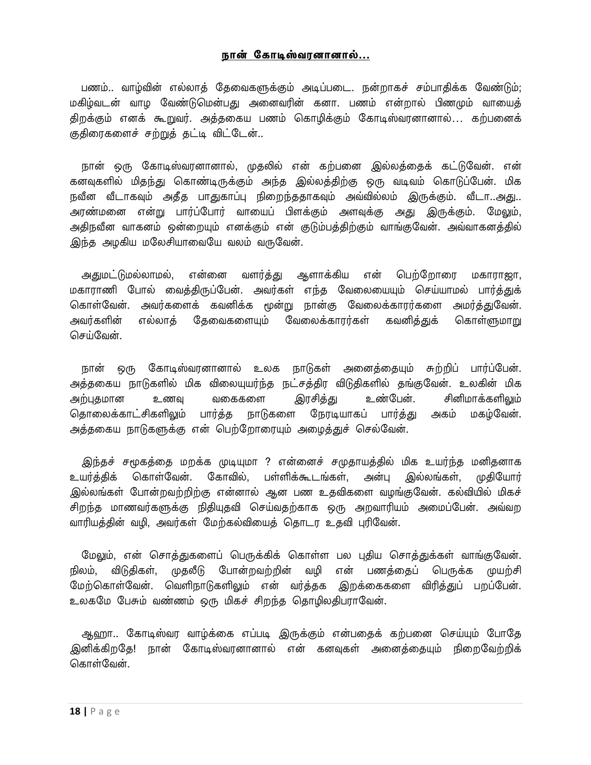 நான் சகாடிஸ்வரனானால்…

  பணம்.. ைாழ்வின் எல்லாத் றதவைகளுக்கும் அடிப்பவட. நன் ாகச் சம்பாதிக்க றைண்டும்;
மகிழ்ைடன் ைாழ றைண்டுபமன்பது அவனைரின் கனா. பணம் என் ால் பிணமும் ைாவயத்
தி க்கும் எனக் கூறுைர். அத்தவகய பணம் பகாழிக்கும் றகாடிஸ்ைரனானால்… கற்பவனக்
குதிவரகவளச் சற்றுத் தட்டி விட்றடன்..

  நான் ஒரு றகாடிஸ்ைரனானால், முதலில் என் கற்பவன இல்லத்வதக் கட்டுறைன். என்
கனவுகளில் மிதந்து பகாண்டிருக்கும் அந்த இல்லத்திற்கு ஒரு ைடிைம் பகாடுப்றபன். மிக
நவீன வீடாகவும் அதீத பாதுகாப்பு நிவ ந்ததாகவும் அவ்வில்லம் இருக்கும். வீடா..அது..
அரண்மவன என்று பார்ப்றபார் ைாவயப் பிளக்கும் அளவுக்கு அது இருக்கும். றமலும்,
அதிநவீன ைாகனம் ஒன்வ யும் எனக்கும் என் குடும்பத்திற்கும் ைாங்குறைன். அவ்ைாகனத்தில்
இந்த அழகிய மறலசியாவைறய ைலம் ைருறைன்.

  அதுமட்டுமல்லாமல், என்வன ைளர்த்து ஆளாக்கிய என் பபற்ற ாவர மகாராஜா,
மகாராணி றபால் வைத்திருப்றபன். அைர்கள் எந்த றைவலவயயும் பசய்யாமல் பார்த்துக்
பகாள்றைன். அைர்கவளக் கைனிக்க மூன்று நான்கு றைவலக்காரர்கவள அமர்த்துறைன்.
அைர்களின் எல்லாத் றதவைகவளயும் றைவலக்காரர்கள் கைனித்துக் பகாள்ளுமாறு
பசய்றைன்.

 நான் ஒரு றகாடிஸ்ைரனானால் உலக நாடுகள் அவனத்வதயும் சுற்றிப் பார்ப்றபன்.
அத்தவகய நாடுகளில் மிக விவலயுயர்ந்த நட்சத்திர விடுதிகளில் தங்குறைன். உலகின் மிக
அற்புதமான    உணவு      ைவககவள        இரசித்து      உண்றபன்.      சினிமாக்களிலும்
பதாவலக்காட்சிகளிலும் பார்த்த நாடுகவள றநரடியாகப் பார்த்து அகம் மகழ்றைன்.
அத்தவகய நாடுகளுக்கு என் பபற்ற ாவரயும் அவழத்துச் பசல்றைன்.

  இந்தச் சமூகத்வத ம க்க முடியுமா ? என்வனச் சமுதாயத்தில் மிக உயர்ந்த மனிதனாக
உயர்த்திக் பகாள்றைன். றகாவில், பள்ளிக்கூடங்கள், அன்பு இல்லங்கள், முதிறயார்
இல்லங்கள் றபான் ைற்றிற்கு என்னால் ஆன பண உதவிகவள ைழங்குறைன். கல்வியில் மிகச்
சி ந்த மாணைர்களுக்கு நிதியுதவி பசய்ைதற்காக ஒரு அ ைாரியம் அவமப்றபன். அவ்ை
ைாரியத்தின் ைழி, அைர்கள் றமற்கல்விவயத் பதாடர உதவி புரிறைன்.

  றமலும், என் பசாத்துகவளப் பபருக்கிக் பகாள்ள பல புதிய பசாத்துக்கள் ைாங்குறைன்.
நிலம், விடுதிகள், முதலீடு றபான் ைற்றின் ைழி என் பணத்வதப் பபருக்க முயற்சி
றமற்பகாள்றைன். பைளிநாடுகளிலும் என் ைர்த்தக இ க்வககவள விரித்துப் ப ப்றபன்.
உலகறம றபசும் ைண்ணம் ஒரு மிகச் சி ந்த பதாழிலதிபராறைன்.

 ஆ ா.. றகாடிஸ்ைர ைாழ்க்வக எப்படி இருக்கும் என்பவதக் கற்பவன பசய்யும் றபாறத
இனிக்கி றத! நான் றகாடிஸ்ைரனானால் என் கனவுகள் அவனத்வதயும் நிவ றைற்றிக்
பகாள்றைன்.



18 | P a g e
 