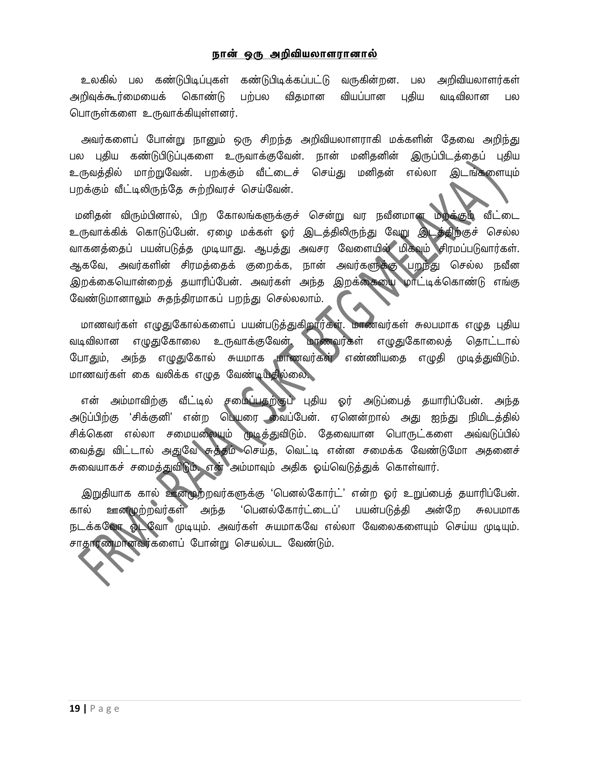 நான் ஒரு அறிவியைாளரானால்

 உலகில் பல கண்டுபிடிப்புகள் கண்டுபிடிக்கப்பட்டு ைருகின் ன. பல அறிவியலாளர்கள்
அறிவுக்கூர்வமவயக் பகாண்டு பற்பல விதமான வியப்பான புதிய ைடிவிலான பல
பபாருள்கவள உருைாக்கியுள்ளனர்.

  அைர்கவளப் றபான்று நானும் ஒரு சி ந்த அறிவியலாளராகி மக்களின் றதவை அறிந்து
பல புதிய கண்டுபிடுப்புகவள உருைாக்குறைன். நான் மனிதனின் இருப்பிடத்வதப் புதிய
உருைத்தில் மாற்றுறைன். ப க்கும் வீட்வடச் பசய்து மனிதன் எல்லா இடங்கவளயும்
ப க்கும் வீட்டிலிருந்றத சுற்றிைரச் பசய்றைன்.

 மனிதன் விரும்பினால், பி றகாலங்களுக்குச் பசன்று ைர நவீனமான ம க்கும் வீட்வட
உருைாக்கிக் பகாடுப்றபன். ஏவழ மக்கள் ஓர் இடத்திலிருந்து றைறு இடத்திற்குச் பசல்ல
ைாகனத்வதப் பயன்படுத்த முடியாது. ஆபத்து அைசர றைவளயில் மிகவும் சிரமப்படுைார்கள்.
ஆகறை, அைர்களின் சிரமத்வதக் குவ க்க, நான் அைர்களுக்கு ப ந்து பசல்ல நவீன
இ க்வகபயான்வ த் தயாரிப்றபன். அைர்கள் அந்த இ க்வகவய மாட்டிக்பகாண்டு எங்கு
றைண்டுமானாலும் சுதந்திரமாகப் ப ந்து பசல்லலாம்.

  மாணைர்கள் எழுதுறகால்கவளப் பயன்படுத்துகி ார்கள். மாணைர்கள் சுலபமாக எழுத புதிய
ைடிவிலான எழுதுறகாவல உருைாக்குறைன். மாணைர்கள் எழுதுறகாவலத் பதாட்டால்
றபாதும், அந்த எழுதுறகால் சுயமாக மாணைர்கள் எண்ணியவத எழுதி முடித்துவிடும்.
மாணைர்கள் வக ைலிக்க எழுத றைண்டியதில்வல.

   என் அம்மாவிற்கு வீட்டில் சவமப்பதற்குப் புதிய ஓர் அடுப்வபத் தயாரிப்றபன். அந்த
அடுப்பிற்கு ‘சிக்குனி’ என்  பபயவர வைப்றபன். ஏபனன் ால் அது ஐந்து நிமிடத்தில்
சிக்பகன எல்லா சவமயவலயும் முடித்துவிடும். றதவையான பபாருட்கவள அவ்ைடுப்பில்
வைத்து விட்டால் அதுறை சுத்தம் பசய்த, பைட்டி என்ன சவமக்க றைண்டுறமா அதவனச்
சுவையாகச் சவமத்துவிடும். என் அம்மாவும் அதிக ஓய்பைடுத்துக் பகாள்ைார்.

  இறுதியாக கால் ஊனமுற் ைர்களுக்கு ‘பபனல்றகார்ட்’ என் ஓர் உறுப்வபத் தயாரிப்றபன்.
கால் ஊனமுற் ைர்கள் அந்த ‘பபனல்றகார்ட்வடப்’ பயன்படுத்தி அன்ற          சுலபமாக
நடக்கறைா ஓடறைா முடியும். அைர்கள் சுயமாகறை எல்லா றைவலகவளயும் பசய்ய முடியும்.
சாதாரணமானைர்கவளப் றபான்று பசயல்பட றைண்டும்.




19 | P a g e
 