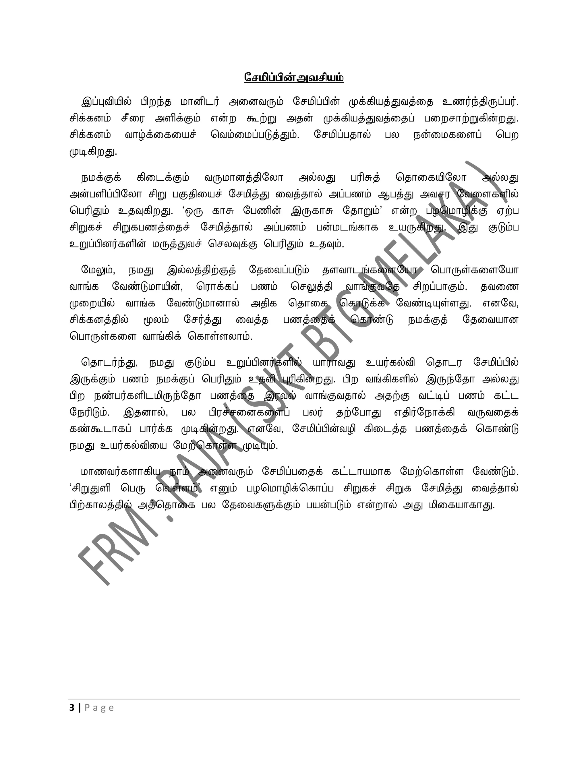 சேமிப்பின்அவசியம்

   இப்புவியில் பி ந்த மானிடர் அவனைரும் றசமிப்பின் முக்கியத்துைத்வத உணர்ந்திருப்பர்.
சிக்கனம் சீவர அளிக்கும் என்     கூற்று அதன் முக்கியத்துைத்வதப் பவ சாற்றுகின் து.
சிக்கனம் ைாழ்க்வகவயச் பைம்வமப்படுத்தும். றசமிப்பதால் பல நன்வமகவளப் பப
முடிகி து.

   நமக்குக் கிவடக்கும் ைருமானத்திறலா அல்லது பரிசுத் பதாவகயிறலா அல்லது
அன்பளிப்பிறலா சிறு பகுதிவயச் றசமித்து வைத்தால் அப்பணம் ஆபத்து அைசர றைவளகளில்
பபரிதும் உதவுகி து. ‘ஒரு காசு றபணின் இருகாசு றதாறும்’ என் பழபமாழிக்கு ஏற்ப
சிறுகச் சிறுகபணத்வதச் றசமித்தால் அப்பணம் பன்மடங்காக உயருகி து. இது குடும்ப
உறுப்பினர்களின் மருத்துைச் பசலவுக்கு பபரிதும் உதவும்.

   றமலும், நமது இல்லத்திற்குத் றதவைப்படும் தளைாடங்கவளறயா பபாருள்கவளறயா
ைாங்க றைண்டுமாயின், பராக்கப் பணம் பசலுத்தி ைாங்குைறத சி ப்பாகும். தைவண
முவ யில் ைாங்க றைண்டுமானால் அதிக பதாவக பகாடுக்க றைண்டியுள்ளது. எனறை,
சிக்கனத்தில் மூலம் றசர்த்து வைத்த பணத்வதக் பகாண்டு நமக்குத் றதவையான
பபாருள்கவள ைாங்கிக் பகாள்ளலாம்.

  பதாடர்ந்து, நமது குடும்ப உறுப்பினர்களில் யாராைது உயர்கல்வி பதாடர றசமிப்பில்
இருக்கும் பணம் நமக்குப் பபரிதும் உதவி புரிகின் து. பி ைங்கிகளில் இருந்றதா அல்லது
பி நண்பர்களிடமிருந்றதா பணத்வத இரைல் ைாங்குைதால் அதற்கு ைட்டிப் பணம் கட்ட
றநரிடும். இதனால், பல பிரச்சவனகவளப் பலர் தற்றபாது எதிர்றநாக்கி ைருைவதக்
கண்கூடாகப் பார்க்க முடிகின் து. எனறை, றசமிப்பின்ைழி கிவடத்த பணத்வதக் பகாண்டு
நமது உயர்கல்விவய றமற்பகாள்ள முடியும்.

   மாணைர்களாகிய நாம் அவனைரும் றசமிப்பவதக் கட்டாயமாக றமற்பகாள்ள றைண்டும்.
‘சிறுதுளி பபரு பைள்ளம்’ எனும் பழபமாழிக்பகாப்ப சிறுகச் சிறுக றசமித்து வைத்தால்
பிற்காலத்தில் அத்பதாவக பல றதவைகளுக்கும் பயன்படும் என் ால் அது மிவகயாகாது.




3|Page
 