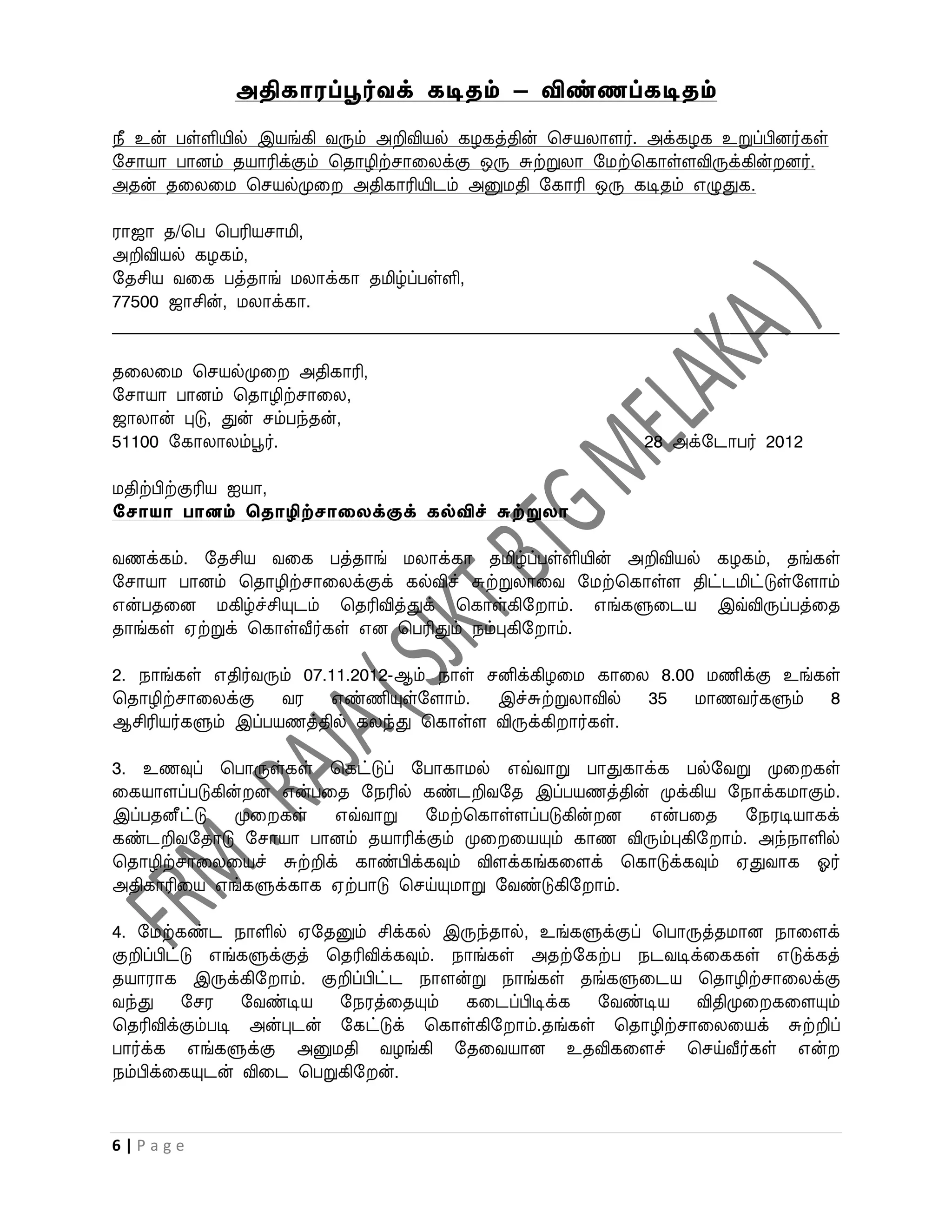 அதிகாரப்பூர்வக் கடிதம் – விண்ணப்கடிதம்
நீ உன் பள்ளியில் இயங்கி ைரும் அறிவியல் கழகத்தின் பசயலாளர். அக்கழக உறுப்பினர்கள்
றசாயா பானம் தயாரிக்கும் பதாழிற்சாவலக்கு ஒரு சுற்றுலா றமற்பகாள்ளவிருக்கின் னர்.
அதன் தவலவம பசயல்முவ அதிகாரியிடம் அனுமதி றகாரி ஒரு கடிதம் எழுதுக.

ராஜா த/பப பபரியசாமி,
அறிவியல் கழகம்,
றதசிய ைவக பத்தாங் மலாக்கா தமிழ்ப்பள்ளி,
77500 ஜாசின், மலாக்கா.
______________________________________________________________________________________

தவலவம பசயல்முவ அதிகாரி,
றசாயா பானம் பதாழிற்சாவல,
ஜாலான் புடு, துன் சம்பந்தன்,
51100 றகாலாலம்பூர்.                                           28 அக்றடாபர் 2012

மதிற்பிற்குரிய ஐயா,
சோயா பானம் ததாழிற்ோலைக்குக் கல்விச் சுற்றுைா

ைணக்கம். றதசிய ைவக பத்தாங் மலாக்கா தமிழ்ப்பள்ளியின் அறிவியல் கழகம், தங்கள்
றசாயா பானம் பதாழிற்சாவலக்குக் கல்விச் சுற்றுலாவை றமற்பகாள்ள திட்டமிட்டுள்றளாம்
என்பதவன மகிழ்ச்சியுடம் பதரிவித்துக் பகாள்கிற ாம். எங்களுவடய இவ்விருப்பத்வத
தாங்கள் ஏற்றுக் பகாள்வீர்கள் என பபரிதும் நம்புகிற ாம்.

2. நாங்கள் எதிர்ைரும் 07.11.2012-ஆம் நாள் சனிக்கிழவம காவல 8.00 மணிக்கு உங்கள்
பதாழிற்சாவலக்கு ைர எண்ணியுள்றளாம். இச்சுற்றுலாவில் 35 மாணைர்களும் 8
ஆசிரியர்களும் இப்பயணத்தில் கலந்து பகாள்ள விருக்கி ார்கள்.

3. உணவுப் பபாருள்கள் பகட்டுப் றபாகாமல் எவ்ைாறு பாதுகாக்க பல்றைறு முவ கள்
வகயாளப்படுகின் ன என்பவத றநரில் கண்டறிைறத இப்பயணத்தின் முக்கிய றநாக்கமாகும்.
இப்பதனீட்டு முவ கள் எவ்ைாறு றமற்பகாள்ளப்படுகின் ன என்பவத றநரடியாகக்
கண்டறிைறதாடு றசாயா பானம் தயாரிக்கும் முவ வயயும் காண விரும்புகிற ாம். அந்நாளில்
பதாழிற்சாவலவயச் சுற்றிக் காண்பிக்கவும் விளக்கங்கவளக் பகாடுக்கவும் ஏதுைாக ஓர்
அதிகாரிவய எங்களுக்காக ஏற்பாடு பசய்யுமாறு றைண்டுகிற ாம்.

4. றமற்கண்ட நாளில் ஏறதனும் சிக்கல் இருந்தால், உங்களுக்குப் பபாருத்தமான நாவளக்
குறிப்பிட்டு எங்களுக்குத் பதரிவிக்கவும். நாங்கள் அதற்றகற்ப நடைடிக்வககள் எடுக்கத்
தயாராக இருக்கிற ாம். குறிப்பிட்ட நாளன்று நாங்கள் தங்களுவடய பதாழிற்சாவலக்கு
ைந்து றசர றைண்டிய றநரத்வதயும் கவடப்பிடிக்க றைண்டிய விதிமுவ கவளயும்
பதரிவிக்கும்படி அன்புடன் றகட்டுக் பகாள்கிற ாம்.தங்கள் பதாழிற்சாவலவயக் சுற்றிப்
பார்க்க எங்களுக்கு அனுமதி ைழங்கி றதவையான உதவிகவளச் பசய்வீர்கள் என்
நம்பிக்வகயுடன் விவட பபறுகிற ன்.


6|Page
 