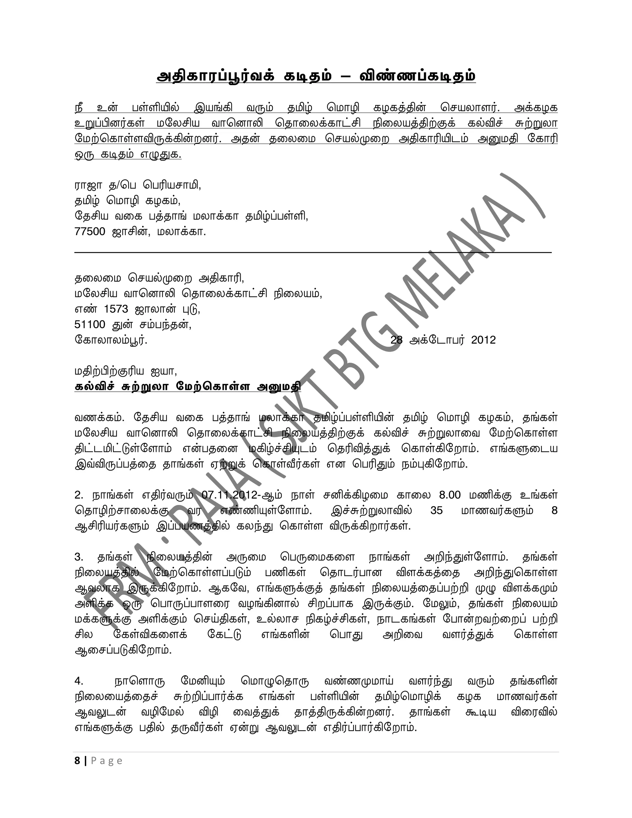 அதிகாரப்பூர்வக் கடிதம் – விண்ணப்கடிதம்
நீ உன் பள்ளியில் இயங்கி ைரும் தமிழ் பமாழி கழகத்தின் பசயலாளர். அக்கழக
உறுப்பினர்கள் மறலசிய ைாபனாலி பதாவலக்காட்சி நிவலயத்திற்குக் கல்விச் சுற்றுலா
றமற்பகாள்ளவிருக்கின் னர். அதன் தவலவம பசயல்முவ அதிகாரியிடம் அனுமதி றகாரி
ஒரு கடிதம் எழுதுக.

ராஜா த/பப பபரியசாமி,
தமிழ் பமாழி கழகம்,
றதசிய ைவக பத்தாங் மலாக்கா தமிழ்ப்பள்ளி,
77500 ஜாசின், மலாக்கா.
_____________________________________________________________________________________

தவலவம பசயல்முவ அதிகாரி,
மறலசிய ைாபனாலி பதாவலக்காட்சி நிவலயம்,
எண் 1573 ஜாலான் புடு,
51100 துன் சம்பந்தன்,
றகாலாலம்பூர்.                                           28 அக்றடாபர் 2012

மதிற்பிற்குரிய ஐயா,
கல்விச் சுற்றுைா சேற்தகாள்ள அனுேதி

ைணக்கம். றதசிய ைவக பத்தாங் மலாக்கா தமிழ்ப்பள்ளியின் தமிழ் பமாழி கழகம், தங்கள்
மறலசிய ைாபனாலி பதாவலக்காட்சி நிவலயத்திற்குக் கல்விச் சுற்றுலாவை றமற்பகாள்ள
திட்டமிட்டுள்றளாம் என்பதவன மகிழ்ச்சியுடம் பதரிவித்துக் பகாள்கிற ாம். எங்களுவடய
இவ்விருப்பத்வத தாங்கள் ஏற்றுக் பகாள்வீர்கள் என பபரிதும் நம்புகிற ாம்.

2. நாங்கள் எதிர்ைரும் 07.11.2012-ஆம் நாள் சனிக்கிழவம காவல 8.00 மணிக்கு உங்கள்
பதாழிற்சாவலக்கு ைர எண்ணியுள்றளாம். இச்சுற்றுலாவில் 35 மாணைர்களும் 8
ஆசிரியர்களும் இப்பயணத்தில் கலந்து பகாள்ள விருக்கி ார்கள்.

3. தங்கள் நிவலயத்தின் அருவம பபருவமகவள நாங்கள் அறிந்துள்றளாம். தங்கள்
நிவலயத்தில் றமற்பகாள்ளப்படும் பணிகள் பதாடர்பான விளக்கத்வத அறிந்துபகாள்ள
ஆைலாக இருக்கிற ாம். ஆகறை, எங்களுக்குத் தங்கள் நிவலயத்வதப்பற்றி முழு விளக்கமும்
அளிக்க ஒரு பபாருப்பாளவர ைழங்கினால் சி ப்பாக இருக்கும். றமலும், தங்கள் நிவலயம்
மக்களுக்கு அளிக்கும் பசய்திகள், உல்லாச நிகழ்ச்சிகள், நாடகங்கள் றபான் ைற்வ ப் பற்றி
சில   றகள்விகவளக்      றகட்டு   எங்களின்   பபாது      அறிவை    ைளர்த்துக் பகாள்ள
ஆவசப்படுகிற ாம்.

4.    நாபளாரு றமனியும் பமாழுபதாரு ைண்ணமுமாய் ைளர்ந்து ைரும் தங்களின்
நிவலவயத்வதச் சுற்றிப்பார்க்க எங்கள் பள்ளியின் தமிழ்பமாழிக் கழக மாணைர்கள்
ஆைலுடன் ைழிறமல் விழி வைத்துக் தாத்திருக்கின் னர். தாங்கள் கூடிய விவரவில்
எங்களுக்கு பதில் தருவீர்கள் ஏன்று ஆைலுடன் எதிர்ப்பார்கிற ாம்.

8|Page
 