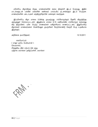 பரிசளிப்பு விழாவிற்கு பி கு, மாணைர்களின் கவல நிகழ்ச்சி இடம் பபற் து. இதில்
பாடல்களுடன் பல்லின மக்களின் கண்கைர் பாரம்பரிய நடனங்களும் இடம் பபற் ன.
மாணைர்களின் பவடப்புகள் ைந்திருந்றதாரின் மனவதக் கைர்ந்தன.

   இப்பரிசளிப்பு விழா மாவல 5.30க்கு முடிவுற் து. எல்றலாருக்கும் றதனீர் விருந்திற்கு
அவழத்துச் பசல்லப்பட்டனர். இறுதியாக மாவல 6.15 மணியளவில் எல்றலாரும் கவலந்து
வீடு திரும்பினர். பரிசு பபற் மாணைர்கள் மகிழ்ச்சியாய் காணப்பட்டனர். இதுறபான்
விழாக்கள் மாணைர்கவள பமன்றமலும் முயற்சிகள் றமற்பகாண்டு பைற்ரி பப உதவியாக
இருக்கும்.

அறிக்வக தயாரித்தைர்,                                                    12.10.2011

      வகபயாப்பம்
( ராஜா த/பப பபரியசாமி )
பசயலாளர்,
சிற்றுண்டி தின ஏற்பாட்டுக் குழு,
பத்தாங் மலாக்கா தமிழ்ப்பள்ளி, மலாக்கா




15 | P a g e
 
