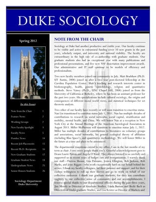 DUKE SOCIOLOGY
       Spring 2012             NOTE FROM THE CHAIR
                               Sociology at Duke had another productive and visible year. Our faculty continue
                               to be visible and active in extramural funding (over 10 new grants in the past


      DUKE SOCIOLOGY
                               year), scholarly output, and university and national visibility. The faculty are
                               extraordinary in the high rate of co-authorship with graduate students. Our
                               graduate students also had an exceptional year with many publications and
                               professional presentations, and five new NSF dissertation improvement awards.
                               Our administrative and IT staff continue to be models of efficiency and
                               professionalism.
                               Two new faculty members joined our community in July. Matt Bradshaw (Ph.D.
                               UT Austin, 2008) joined us after a two year post-doctoral fellowship at the
                               Carolina Population Center. Matt’s teaching and research interests center in
                               biodemography, health, genetic epidemiology, religion and quantitative
                               methods. Steve Vaisey (Ph.D., UNC Chapel Hill, 2008) joined us from the
                               University of California at Berkeley, where he has been an assistant professor for
                               the past two years. His specializations include cultural sociology, the origins and
                               consequences of different moral world views, and statistical techniques for set
        In this Issue:         theoretic analysis.

Note from the Chair       1    Two other of our faculty have recently or will soon transition to emeritus status.
                               Nan Lin transitioned to emeritus status July 1, 2011. Nan has multiple decades of
Feature News              2    contributions to research on social networks, social capital, stratification and
Working Groups            2
                               mobility, mental health, and China. We will honor Nan at a reception in New
                               York City at the Annual Meetings of the American Sociological Association in
New Faculty Spotlight     3    August 2013. Miller McPherson will transition to emeritus status July 1, 2012.
                               Miller has multiple decades of contributions to literatures on voluntary groups
Faculty News              5
                               and associations, social networks, his general ecological theory of affiliation
Postdoc News              14   (including Blau Space!), and quantitative methodology. We will honor Miller in
                               the future at a time and place to be announced.
Recent Job Placements     15
                               The departmental transitions extend to my office. I am in the last months of my
Recent Ph.D. Recipients   16
                               term as chair. I owe many people thank you’s. Grateful acknowledgement goes to
New Graduate Students     17   Deans Laurie Patton and Angela O’Rand. They always listened to us carefully and
                               supported us in recent years of budget cuts and reorganization. I warmly thank
Graduate Student News     18   our staff---Theresa Shouse, Lisa Palmano, Jessica Ellington, Bob Jackson, Rob
Undergraduate News        25   Marks, and Jesse Riggan---who work exceptionally hard on our behalf behind the
                               scenes. I thank my faculty colleagues, for their patience and support, and for their
Senior Honors Students    26   endless willingness to roll up their sleeves and go to work on behalf of our
                               collective endeavor. I thank our graduate students, for they too contribute
                               mightily to our collective sense of community and our accomplishments. I
   Sociology Department
      Duke University
                               reserve special thanks to our departmental officers during the past three years,
                               Jim Moody as Director of Graduate Studies, Linda Burton and Becki Bach as
                               Directors of Undergraduate Studies, and Lisa Keister as Director of Markets and
 