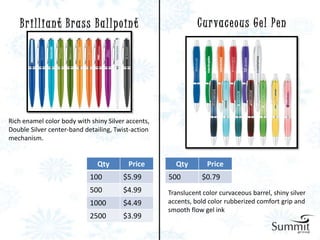 Brilliant Brass Ballpoint                                 C u r va c e o u s G e l P e n




Rich enamel color body with shiny Silver accents,
Double Silver center-band detailing, Twist-action
mechanism.


                              Qty        Price        Qty        Price
                            100        $5.99        500         $0.79
                            500        $4.99        Translucent color curvaceous barrel, shiny silver
                            1000       $4.49        accents, bold color rubberized comfort grip and
                                                    smooth flow gel ink
                            2500       $3.99
 