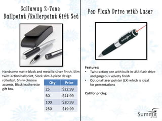 C a l l a wa y 2 - T o n e                   P e n F l a s h D r i ve w i t h L a s e r
 B a l l p o i n t / Ro l l e r p o i n t G i f t S e t




                                                          Features:
Handsome matte black and metallic silver finish, Slim     • Twist-action pen with built-in USB flash drive
twist-action ballpoint, Sleek slim 2-piece design            and gorgeous velvety finish
rollerball, Shiny chrome                                  • Optional laser pointer (LX) which is ideal
accents, Black leatherette        Qty        Price           for presentations
gift box.                       25         $22.99
                                                          Call for pricing
                               50          $21.99
                               100         $20.99
                               250         $19.99
 