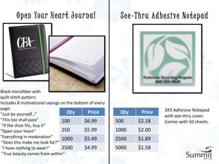 O p e n Yo u r H e a r t J o u r n a l            S e e - T h r u Ad h e s i ve N o t e p a d




Black microfiber with
quilt stitch pattern.
Includes 8 motivational sayings on the bottom of every
page:                                                                          3X3 Adhesive Notepad
"Just be yourself...“              Qty       Price        Qty       Price
                                                                               with see-thru cover.
"This too shall pass“           100         $6.99        500      $2.18        Comes with 50 sheets.
 "If the shoe fits, buy it"
"Open your heart“               250         $5.99        1000     $2.00
"Everything in moderation“      1000        $5.49        2500     $1.89
 "Does this make me look fat?”
 "I have nothing to wear!“      2500        $4.99        5000     $1.58
 "True beauty comes from within"
 