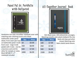 P a n e l P a l J r. P o r t fo l i o          A l l - T o ge t h e r J o u r n a l B o o k
              with Ballpoint




Handsome rich color microfiber notebook cover with       Rich Black cover, 140 collared die-cut pages,
matching color stitching accent and a black           Matching metallic color plastic ballpoint fits into
leatherette center panel                                                     book and stays put when
                                Qty        Price       Qty       Price
detail, Front cover pen loop                                                   closed, Matching color
on leatherette panel. Inside 50          $9.99       100       $7.99       fabric elastic band closure.
front cover - large inside
pocket with 2 slots - one for
                              250        $8.99       250         $7.49
a business card and the       500        $7.99       500         $6.99
other for receipts or notes.
Black MP100 5” x 7”           1000       $6.99       1500        $5.99
notebook included
 