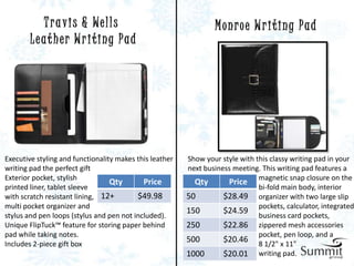 T r a v i s & We l l s                                  Monroe Writing Pad
        Leather Writing Pad




Executive styling and functionality makes this leather   Show your style with this classy writing pad in your
writing pad the perfect gift                             next business meeting. This writing pad features a
Exterior pocket, stylish
                                  Qty       Price          Qty       Price magnetic snap closure on the
printed liner, tablet sleeve                                                   bi-fold main body, interior
with scratch resistant lining, 12+        $49.98         50         $28.49 organizer with two large slip
multi pocket organizer and                                                     pockets, calculator, integrated
                                                         150        $24.59
stylus and pen loops (stylus and pen not included).                            business card pockets,
Unique FlipTuck™ feature for storing paper behind        250        $22.86 zippered mesh accessories
pad while taking notes.                                                        pocket, pen loop, and a
Includes 2-piece gift box
                                                         500        $20.46 8 1/2" x 11"
                                                         1000       $20.01 writing pad.
 