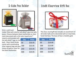 X-Cube Pen Holder                               L i n d t C l e a r v i ew G i f t B ox




Give a useful pen
holder filled with colorful Jelly Belly® gourmet jelly   The clear, round gift box includes an assortment of
beans. Choose between black leatherette or silver        10 Lindor balls and is decorated with an imprinted,
mesh decorated with a full color Liquid Lens™            hand-tied bow. The base of box is metallic gold.
imprint and branded with
the Jelly Belly® logo on the      Qty       Price         Qty        Price
back. Silver mesh Xcube 50                 $16.45        50        $14.49
comes with coordinating
silver organza bag and your 100            $15.95        100       $13.99
choice of gold or silver for 250           $15.45        250       $13.49
the black leatherette.
                              500         $14.95         500       $12.99
 